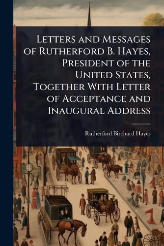 Cover image for Letters and Messages of Rutherford B. Hayes, President of the United States, Together With Letter of Acceptance and Inaugural Address