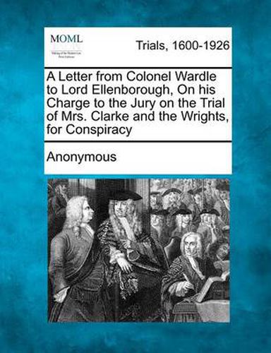 A Letter from Colonel Wardle to Lord Ellenborough, on His Charge to the Jury on the Trial of Mrs. Clarke and the Wrights, for Conspiracy