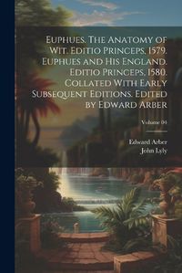 Cover image for Euphues. The Anatomy of wit. Editio Princeps, 1579. Euphues and his England. Editio Princeps, 1580. Collated With Early Subsequent Editions. Edited by Edward Arber; Volume 04