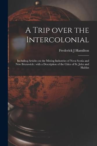 A Trip Over the Intercolonial [microform]: Including Articles on the Mining Industries of Nova Scotia and New Brunswick: With a Description of the Cities of St. John and Halifax