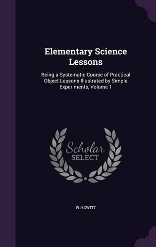 Cover image for Elementary Science Lessons: Being a Systematic Course of Practical Object Lessons Illustrated by Simple Experiments, Volume 1