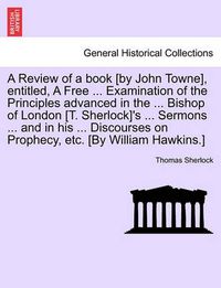 Cover image for A Review of a Book [By John Towne], Entitled, a Free ... Examination of the Principles Advanced in the ... Bishop of London [T. Sherlock]'s ... Sermons ... and in His ... Discourses on Prophecy, Etc. [By William Hawkins.]