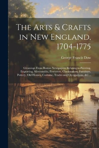 The Arts & Crafts in New England, 1704-1775; Gleanings From Boston Newspapers Relating to Painting, Engraving, Silversmiths, Pewterers, Clockmakers, Furniture, Pottery, Old Houses, Costume, Trades and Occupations, &c ..