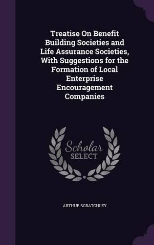 Cover image for Treatise on Benefit Building Societies and Life Assurance Societies, with Suggestions for the Formation of Local Enterprise Encouragement Companies