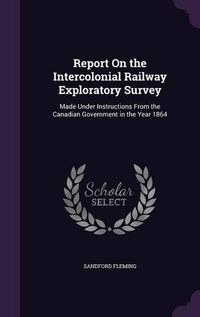 Cover image for Report on the Intercolonial Railway Exploratory Survey: Made Under Instructions from the Canadian Government in the Year 1864