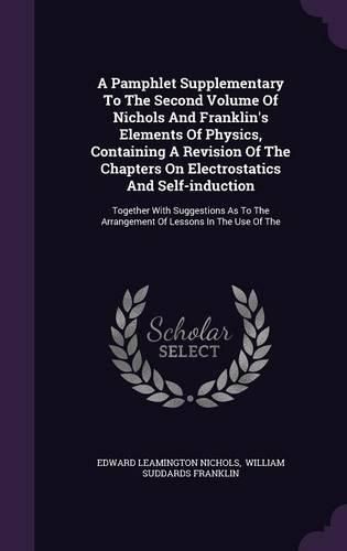 Cover image for A Pamphlet Supplementary to the Second Volume of Nichols and Franklin's Elements of Physics, Containing a Revision of the Chapters on Electrostatics and Self-Induction: Together with Suggestions as to the Arrangement of Lessons in the Use of the