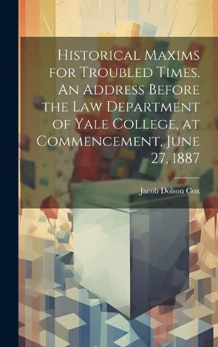 Historical Maxims for Troubled Times. An Address Before the Law Department of Yale College, at Commencement, June 27, 1887