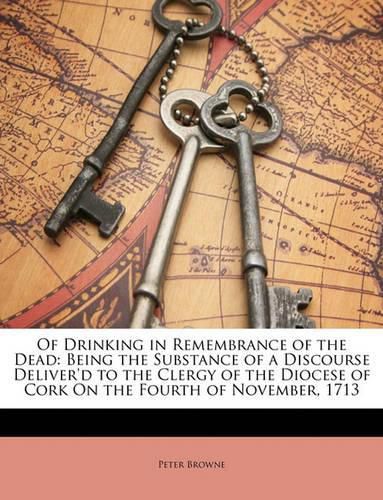 Cover image for Of Drinking in Remembrance of the Dead: Being the Substance of a Discourse Deliver'd to the Clergy of the Diocese of Cork on the Fourth of November, 1713