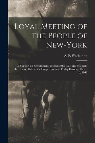 Loyal Meeting of the People of New-York: to Support the Government, Prosecute the War, and Maintain the Union; Held at the Cooper Institute, Friday Evening, March 6, 1863