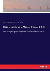 Cover image for Pleas of the Crown in Matters Criminal & Civil: containing a large collection of modern precedents - Vol. 1