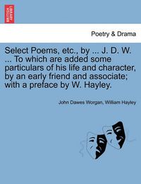 Cover image for Select Poems, Etc., by ... J. D. W. ... to Which Are Added Some Particulars of His Life and Character, by an Early Friend and Associate; With a Preface by W. Hayley.