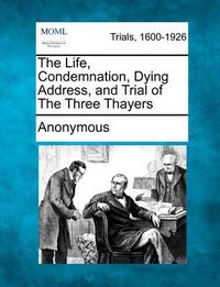 Cover image for The Life, Condemnation, Dying Address, and Trial of the Three Thayers