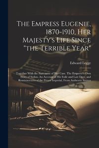 Cover image for The Empress Eugenie, 1870-1910, Her Majesty's Life Since "the Terrible Year"; Together With the Statement of her Case. The Emperor's own Story of Sedan. An Account of his Exile and Last Days, and Reminiscences of the Prince Imperial, From Authentic Source