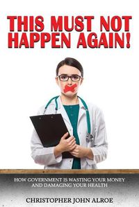 Cover image for This Must Not Happen Again!: How government is wasting your money and damaging your health