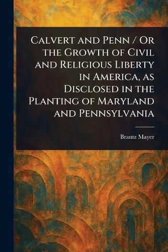 Cover image for Calvert and Penn / Or the Growth of Civil and Religious Liberty in America, as Disclosed in the Planting of Maryland and Pennsylvania