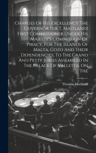 Cover image for Charges Of His Excellency The Governor [sir T. Maitland] First Commissioner Under His Majesty's Commission Of Piracy, For The Islands Of Malta, Gozo And Their Dependencies, To The Grand And Petty Juries Assembled In The Palace Of Valletta, On The