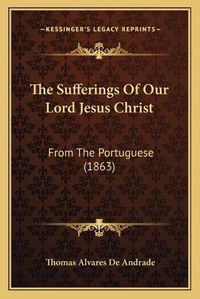 Cover image for The Sufferings of Our Lord Jesus Christ: From the Portuguese (1863)