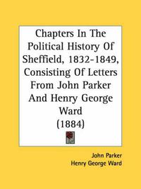 Cover image for Chapters in the Political History of Sheffield, 1832-1849, Consisting of Letters from John Parker and Henry George Ward (1884)