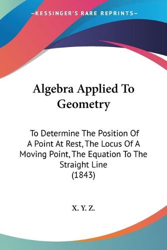 Cover image for Algebra Applied To Geometry: To Determine The Position Of A Point At Rest, The Locus Of A Moving Point, The Equation To The Straight Line (1843)