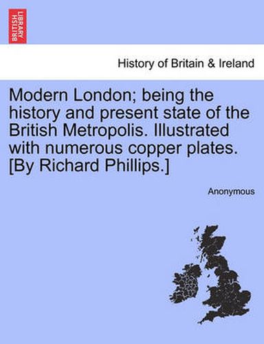 Cover image for Modern London; being the history and present state of the British Metropolis. Illustrated with numerous copper plates. [By Richard Phillips.]