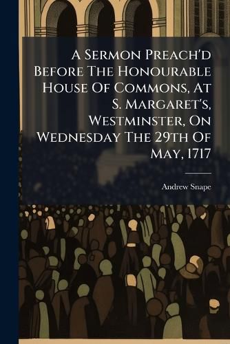 Cover image for A Sermon Preach'd Before the Honourable House of Commons, at S. Margaret's, Westminster, on Wednesday the 29th of May, 1717: ... by Andrew Snape, ...