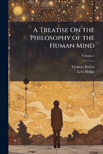 Cover image for A Treatise on the Philosophy of the Human Mind: Being the Lectures of the Late Thomas Brown, M.D.; Abridged, and Distributed According to the Natural Divisions of the Subject, Volume 1