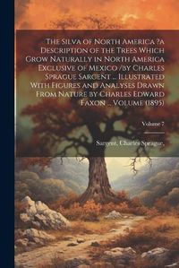 Cover image for The Silva of North America ?a Description of the Trees Which Grow Naturally in North America Exclusive of Mexico /by Charles Sprague Sargent ... Illustrated With Figures and Analyses Drawn From Nature by Charles Edward Faxon ... Volume (1895); Volume 7