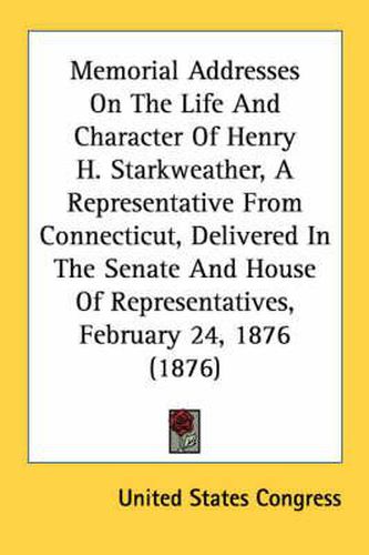 Cover image for Memorial Addresses on the Life and Character of Henry H. Starkweather, a Representative from Connecticut, Delivered in the Senate and House of Representatives, February 24, 1876 (1876)