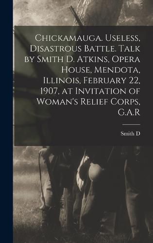 Cover image for Chickamauga. Useless, Disastrous Battle. Talk by Smith D. Atkins, Opera House, Mendota, Illinois, February 22, 1907, at Invitation of Woman's Relief Corps, G.A.R