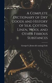 Cover image for A Complete Dictionary of dry Goods and History of Silk, Cotton, Linen, Wool and Other Fibrous Substances