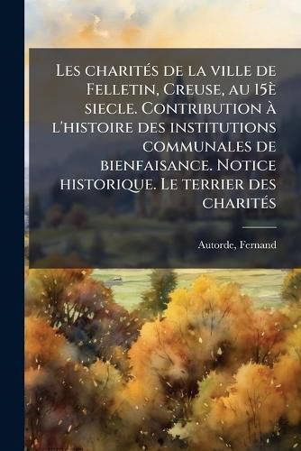 Cover image for Les Charit?'s de La Ville de Felletin, Creuse, Au 15 Siecle. Contribution L'Histoire Des Institutions Communales de Bienfaisance. Notice Historique. Le Terrier Des Charit?'s: Tud PR Liminaire Et Texte Annot
