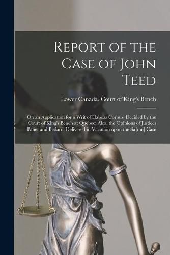 Cover image for Report of the Case of John Teed [microform]: on an Application for a Writ of Habeas Corpus, Decided by the Court of King's Bench at Quebec; Also, the Opinions of Justices Panet and Bedard, Delivered in Vacation Upon the Sa[me] Case