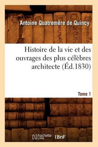 Histoire de la Vie Et Des Ouvrages Des Plus Celebres Architecte. Tome 1 (Ed.1830)