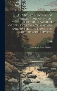 Cover image for The Fourth Georgic of Virgil, Containing an Account of the Treatment of Bees, the Story of Aristaeus and His Bees, the Episode of Orpheus and Eurydice; and an Article On the Gladiators