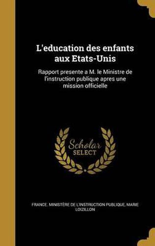 L'Education Des Enfants Aux Etats-Unis: Rapport Presente A M. Le Ministre de L'Instruction Publique Apres Une Mission Officielle