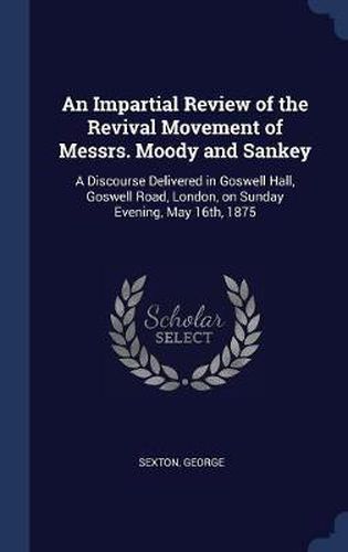 An Impartial Review of the Revival Movement of Messrs. Moody and Sankey: A Discourse Delivered in Goswell Hall, Goswell Road, London, on Sunday Evening, May 16th, 1875