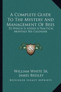 Cover image for A Complete Guide to the Mystery and Management of Bees: To Which Is Added a Practical Monthly Bee Calendar