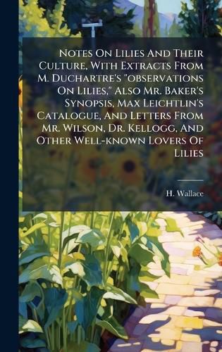Cover image for Notes On Lilies And Their Culture, With Extracts From M. Duchartre's "observations On Lilies," Also Mr. Baker's Synopsis, Max Leichtlin's Catalogue, And Letters From Mr. Wilson, Dr. Kellogg, And Other Well-known Lovers Of Lilies