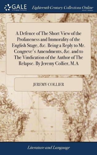 A Defence of The Short View of the Profaneness and Immorality of the English Stage, &c. Being a Reply to Mr. Congreve's Amendments, &c. and to The Vindication of the Author of The Relapse. By Jeremy Collier, M.A