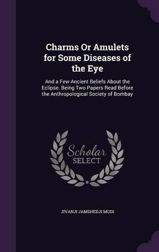 Charms or Amulets for Some Diseases of the Eye: And a Few Ancient Beliefs about the Eclipse. Being Two Papers Read Before the Anthropological Society of Bombay