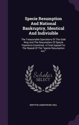 Cover image for Specie Resumption and National Bankruptcy, Identical and Indivisible: The Treasonable Operations of the Gold Ring and the Resumption of Specie Payments Examined. a Final Appeal for the Repeal of the Specie Resumption ACT.