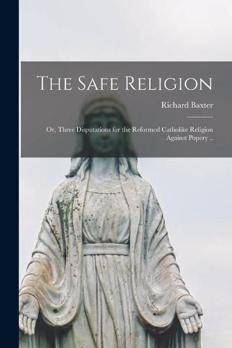 The Safe Religion: or, Three Disputations for the Reformed Catholike Religion Against Popery ..