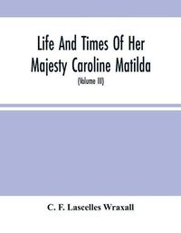 Cover image for Life And Times Of Her Majesty Caroline Matilda, Queen Of Denmark And Norway, And Sister Of H. M. George Iii Of England, From Family Documents And Private State Archives (Volume Iii)