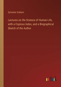 Cover image for Lectures on the Science of Human Life, with a Copious Index, and a Biographical Sketch of the Author