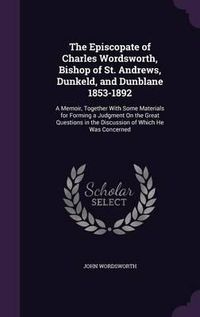 Cover image for The Episcopate of Charles Wordsworth, Bishop of St. Andrews, Dunkeld, and Dunblane 1853-1892: A Memoir, Together with Some Materials for Forming a Judgment on the Great Questions in the Discussion of Which He Was Concerned