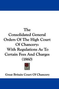 Cover image for The Consolidated General Orders of the High Court of Chancery: With Regulations as to Certain Fees and Charges (1860)