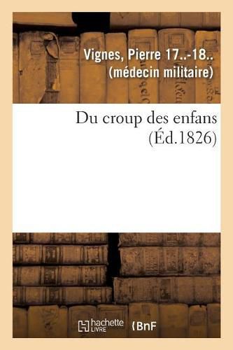 Cover image for Du Croup Des Enfans Ou Expose Succinct de l'Histoire Generale Du Siege, de la Duree, Du Pronostic: Et Du Traitement de Cette Grave Maladie, Termine Par Plusieurs Observations Particulieres