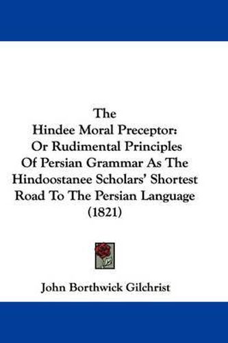 Cover image for The Hindee Moral Preceptor: Or Rudimental Principles of Persian Grammar as the Hindoostanee Scholars' Shortest Road to the Persian Language (1821)