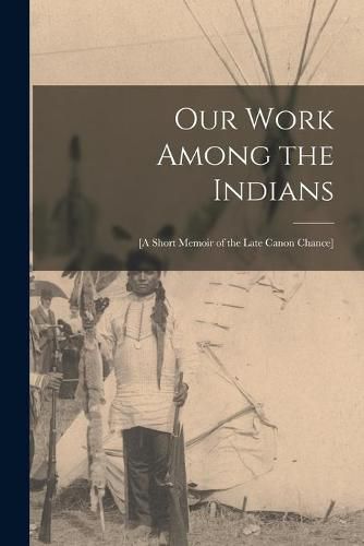 Cover image for Our Work Among the Indians [microform]: [a Short Memoir of the Late Canon Chance]