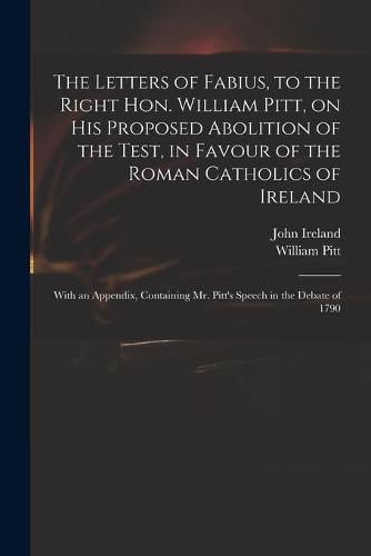 The Letters of Fabius, to the Right Hon. William Pitt, on His Proposed Abolition of the Test, in Favour of the Roman Catholics of Ireland: With an Appendix, Containing Mr. Pitt's Speech in the Debate of 1790